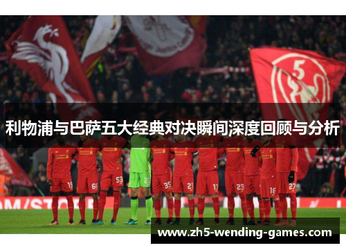 利物浦与巴萨五大经典对决瞬间深度回顾与分析