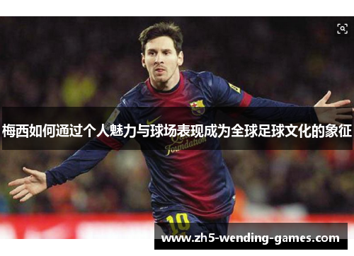 梅西如何通过个人魅力与球场表现成为全球足球文化的象征
