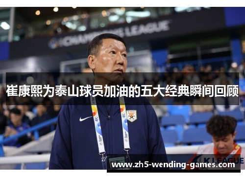 崔康熙为泰山球员加油的五大经典瞬间回顾