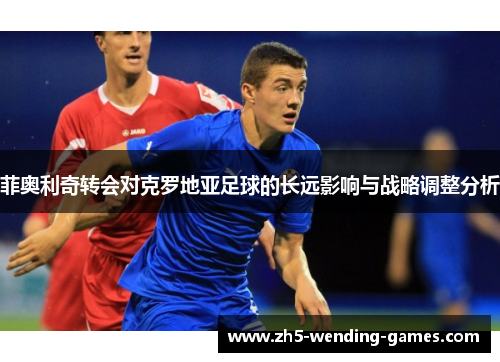 菲奥利奇转会对克罗地亚足球的长远影响与战略调整分析