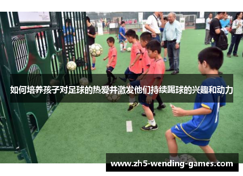 如何培养孩子对足球的热爱并激发他们持续踢球的兴趣和动力
