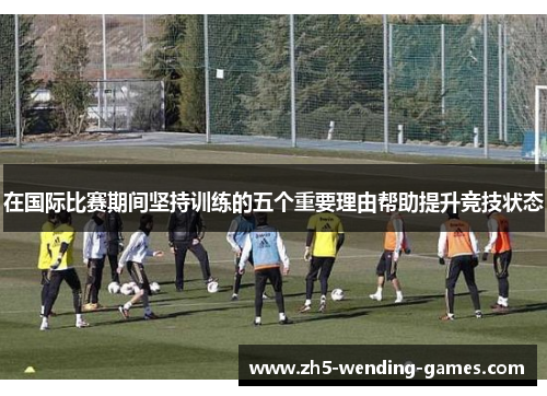 在国际比赛期间坚持训练的五个重要理由帮助提升竞技状态