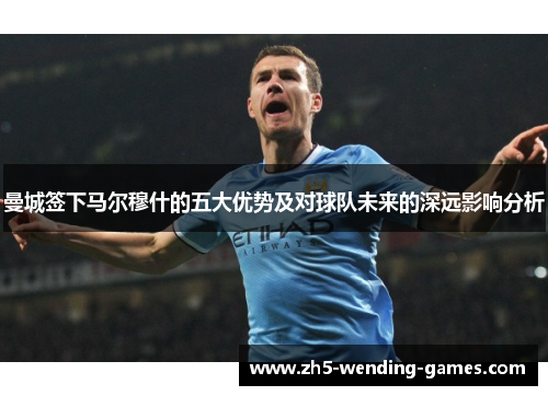 曼城签下马尔穆什的五大优势及对球队未来的深远影响分析