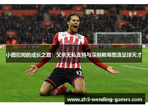 小图拉姆的成长之路：父亲无私支持与深刻教诲塑造足球天才
