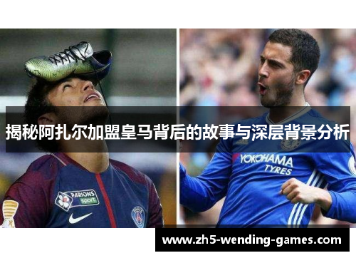 揭秘阿扎尔加盟皇马背后的故事与深层背景分析