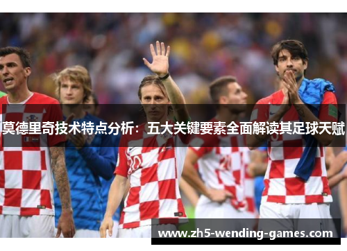 莫德里奇技术特点分析：五大关键要素全面解读其足球天赋