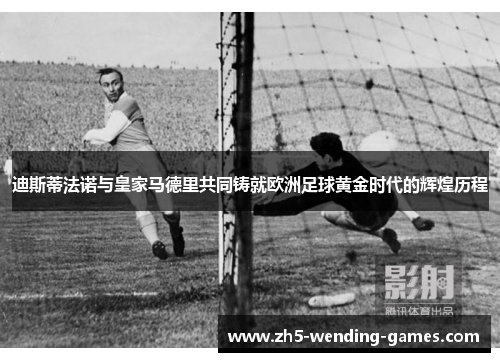 迪斯蒂法诺与皇家马德里共同铸就欧洲足球黄金时代的辉煌历程