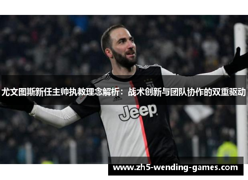 尤文图斯新任主帅执教理念解析：战术创新与团队协作的双重驱动