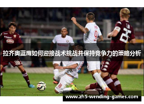 拉齐奥蓝鹰如何迎接战术挑战并保持竞争力的策略分析