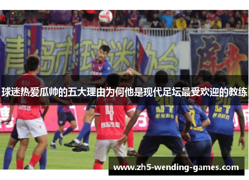 球迷热爱瓜帅的五大理由为何他是现代足坛最受欢迎的教练