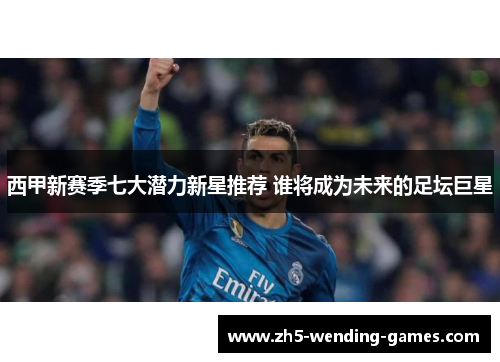 西甲新赛季七大潜力新星推荐 谁将成为未来的足坛巨星