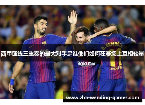 西甲锋线三重奏的最大对手是谁他们如何在赛场上互相较量 西甲锋线三重奏的最大对手是谁他们如何在赛场上互相较量