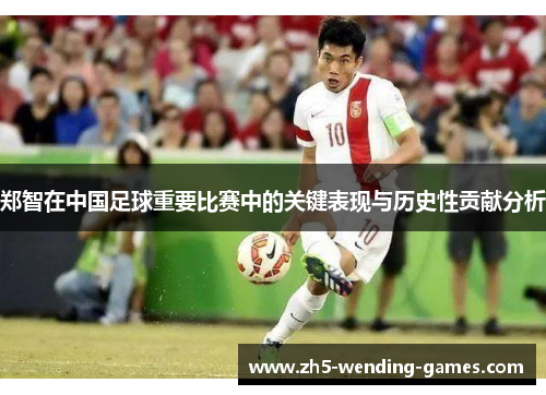 郑智在中国足球重要比赛中的关键表现与历史性贡献分析 郑智在中国足球重要比赛中的关键表现与历史性贡献分析
