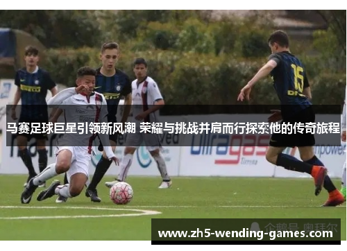 马赛足球巨星引领新风潮 荣耀与挑战并肩而行探索他的传奇旅程 马赛足球巨星引领新风潮 荣耀与挑战并肩而行探索他的传奇旅程
