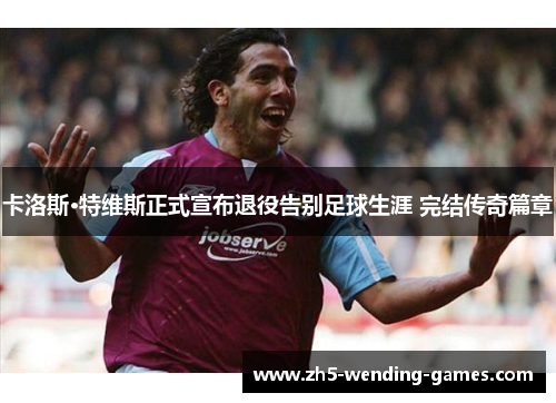 卡洛斯·特维斯正式宣布退役告别足球生涯 完结传奇篇章